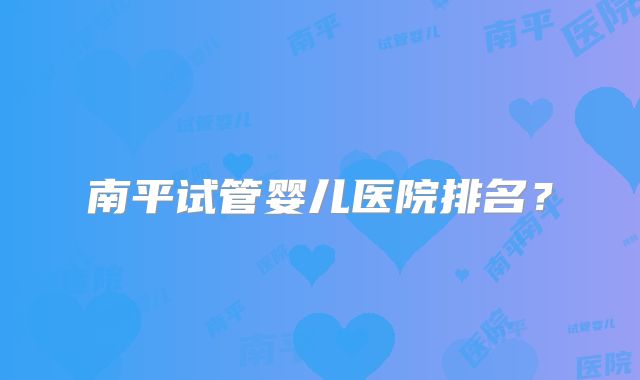 南平试管婴儿医院排名？