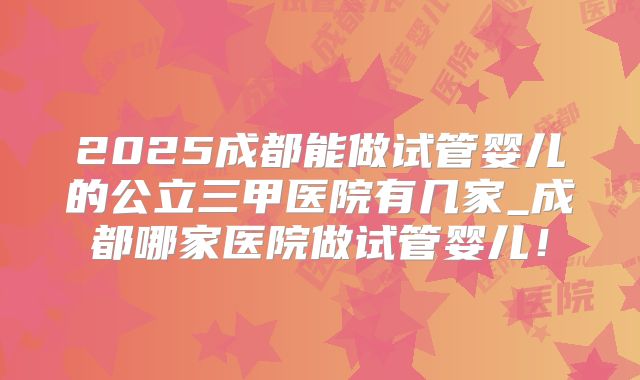 2025成都能做试管婴儿的公立三甲医院有几家_成都哪家医院做试管婴儿!