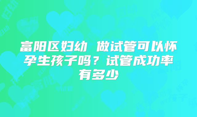 富阳区妇幼 做试管可以怀孕生孩子吗？试管成功率有多少