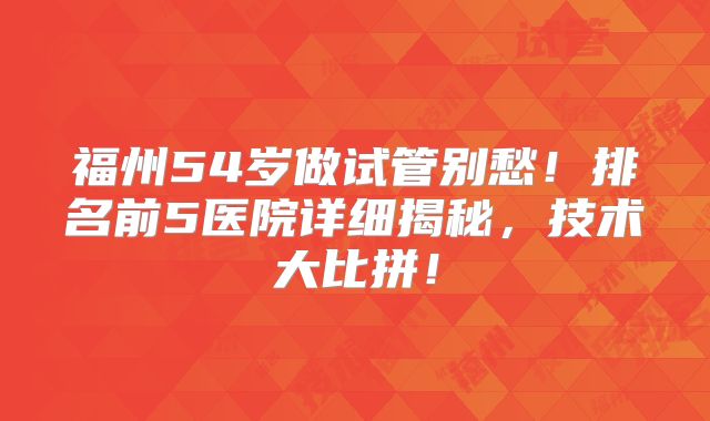 福州54岁做试管别愁！排名前5医院详细揭秘，技术大比拼！