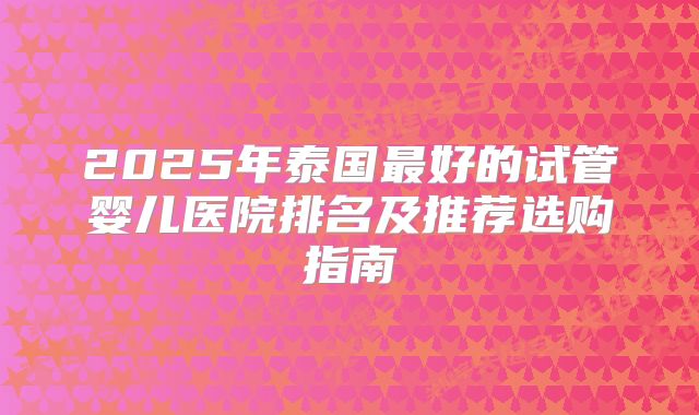 2025年泰国最好的试管婴儿医院排名及推荐选购指南