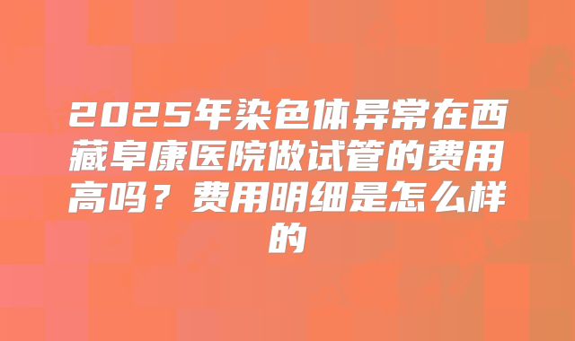 2025年染色体异常在西藏阜康医院做试管的费用高吗?费用明细是怎么样的