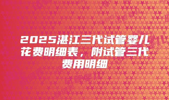 2025湛江三代试管婴儿花费明细表,附试管三代费用明细