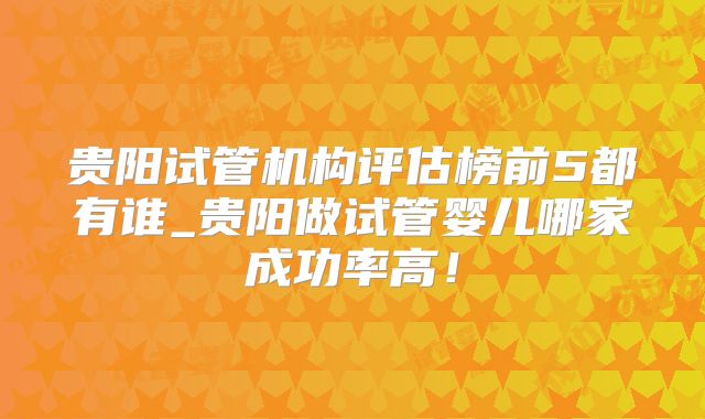 贵阳试管机构评估榜前5都有谁_贵阳做试管婴儿哪家成功率高！
