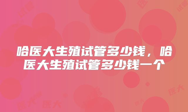 哈医大生殖试管多少钱，哈医大生殖试管多少钱一个