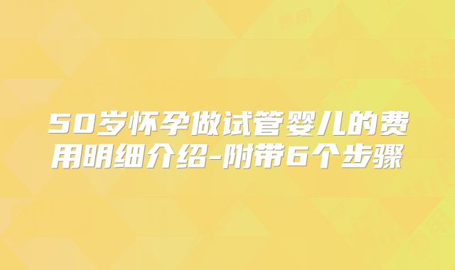 50岁怀孕做试管婴儿的费用明细介绍-附带6个步骤