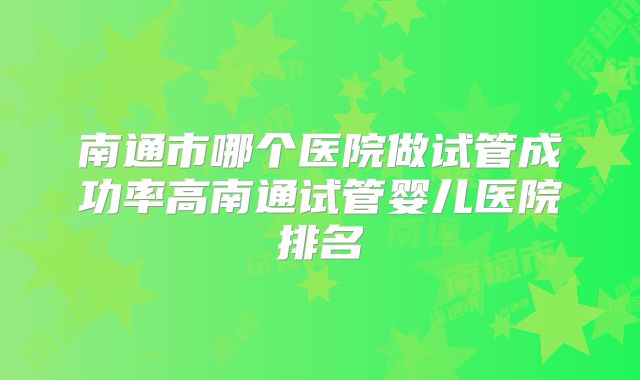 南通市哪个医院做试管成功率高南通试管婴儿医院排名