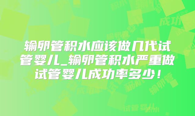 输卵管积水应该做几代试管婴儿_输卵管积水严重做试管婴儿成功率多少！