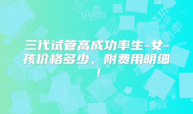 三代试管高成功率生-女-孩价格多少,附费用明细!