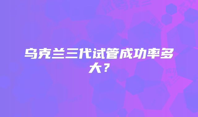 乌克兰三代试管成功率多大?