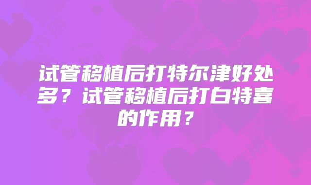 试管移植后打特尔津好处多?试管移植后打白特喜的作用?