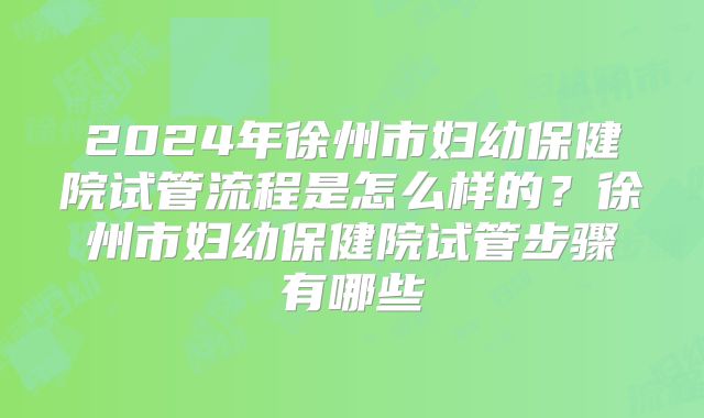 2024年徐州市妇幼保健院试管流程是怎么样的?徐州市妇幼保健院试管步骤有哪些