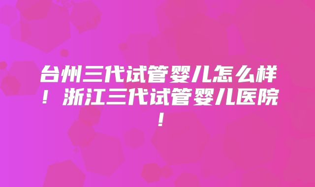台州三代试管婴儿怎么样!浙江三代试管婴儿医院!