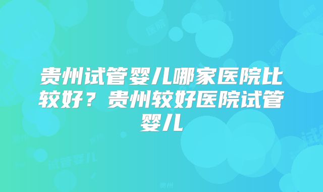 贵州试管婴儿哪家医院比较好？贵州较好医院试管婴儿