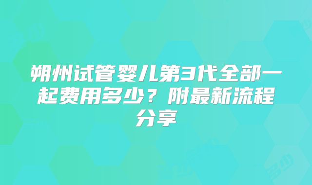 朔州试管婴儿第3代全部一起费用多少？附最新流程分享