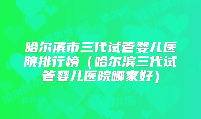 哈尔滨市三代试管婴儿医院排行榜（哈尔滨三代试管婴儿医院哪家好）