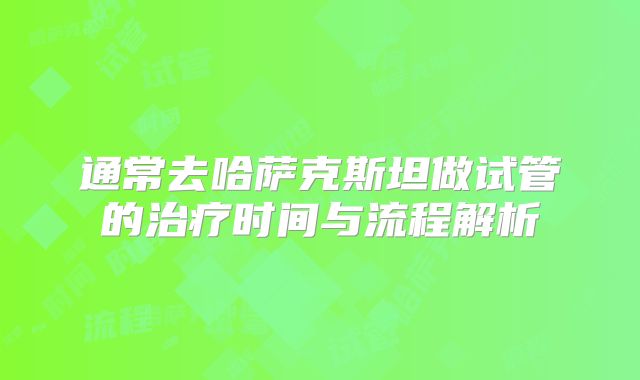 通常去哈萨克斯坦做试管的治疗时间与流程解析