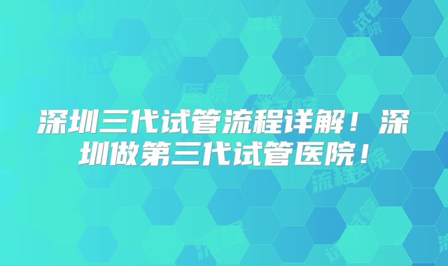 深圳三代试管流程详解！深圳做第三代试管医院！