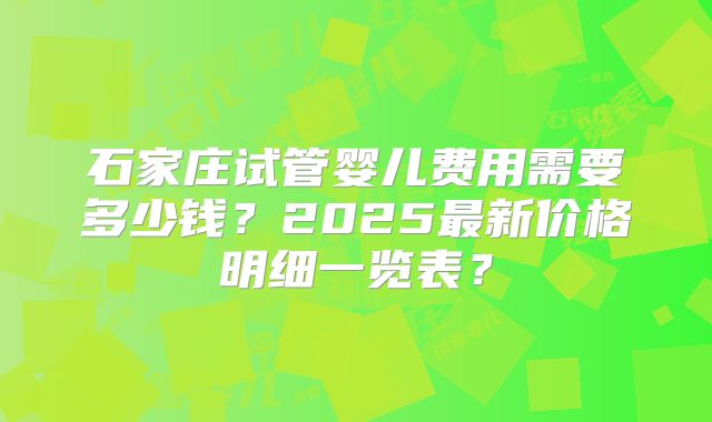 石家庄试管婴儿费用需要多少钱？2025最新价格明细一览表？