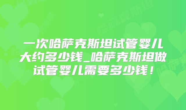 一次哈萨克斯坦试管婴儿大约多少钱_哈萨克斯坦做试管婴儿需要多少钱!