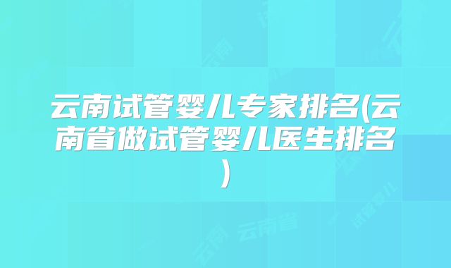 云南试管婴儿专家排名(云南省做试管婴儿医生排名)