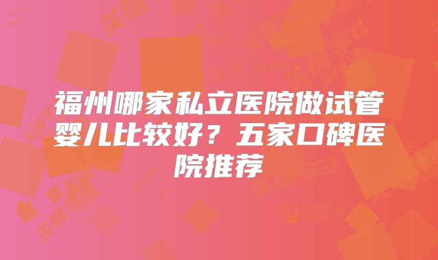 福州哪家私立医院做试管婴儿比较好?五家口碑医院推荐