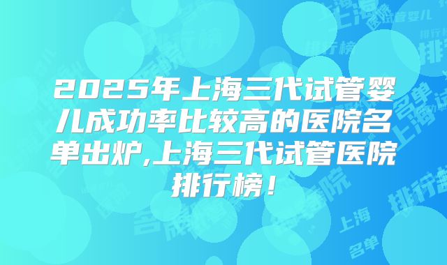2025年上海三代试管婴儿成功率比较高的医院名单出炉,上海三代试管医院排行榜!