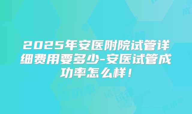 2025年安医附院试管详细费用要多少-安医试管成功率怎么样！