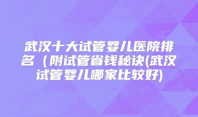 武汉十大试管婴儿医院排名(附试管省钱秘诀(武汉试管婴儿哪家比较好)