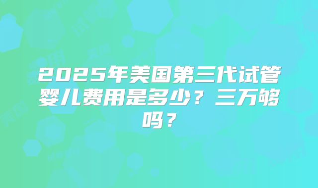 2025年美国第三代试管婴儿费用是多少?三万够吗?