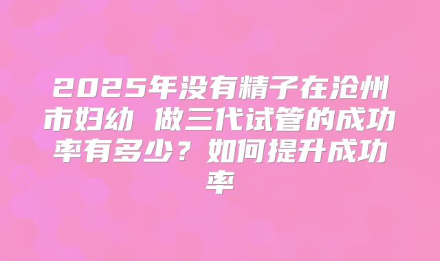 2025年没有精子在沧州市妇幼 做三代试管的成功率有多少?如何提升成功率