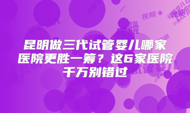 昆明做三代试管婴儿哪家医院更胜一筹?这6家医院千万别错过