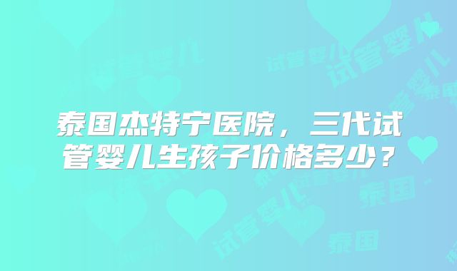 泰国杰特宁医院，三代试管婴儿生孩子价格多少？