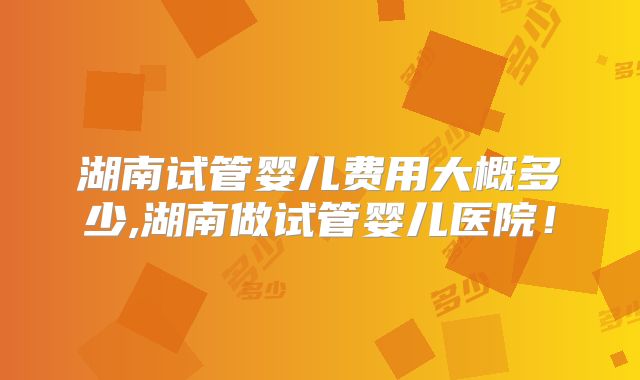 湖南试管婴儿费用大概多少,湖南做试管婴儿医院!