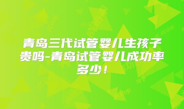 青岛三代试管婴儿生孩子贵吗-青岛试管婴儿成功率多少!