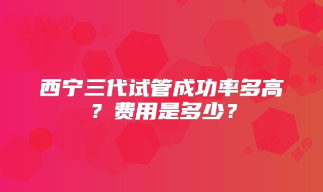 西宁三代试管成功率多高？费用是多少？