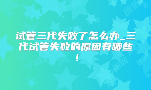 试管三代失败了怎么办_三代试管失败的原因有哪些!