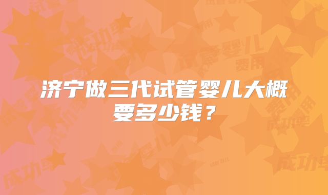 济宁做三代试管婴儿大概要多少钱?