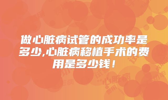 做心脏病试管的成功率是多少,心脏病移植手术的费用是多少钱！