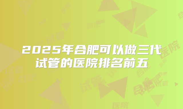 2025年合肥可以做三代试管的医院排名前五