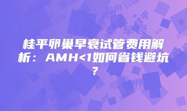 桂平卵巢早衰试管费用解析：AMH<1如何省钱避坑？