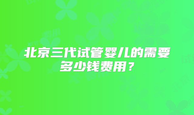 北京三代试管婴儿的需要多少钱费用?