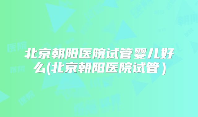 北京朝阳医院试管婴儿好么(北京朝阳医院试管)