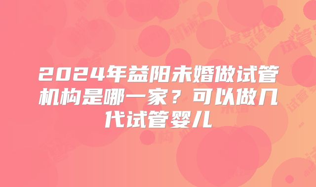 2024年益阳未婚做试管机构是哪一家？可以做几代试管婴儿
