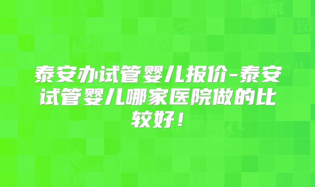 泰安办试管婴儿报价-泰安试管婴儿哪家医院做的比较好!