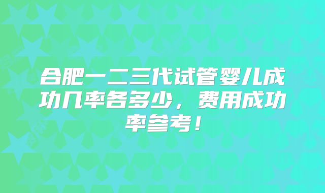 合肥一二三代试管婴儿成功几率各多少,费用成功率参考!