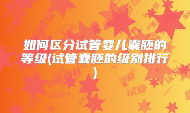 如何区分试管婴儿囊胚的等级(试管囊胚的级别排行)