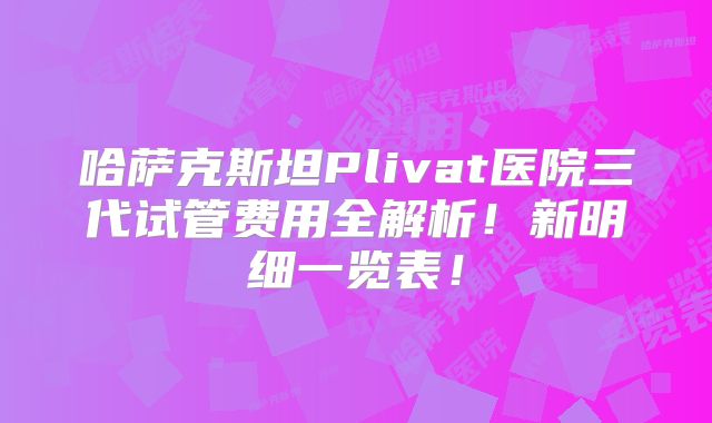 哈萨克斯坦Plivat医院三代试管费用全解析！新明细一览表！
