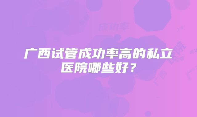 广西试管成功率高的私立医院哪些好？