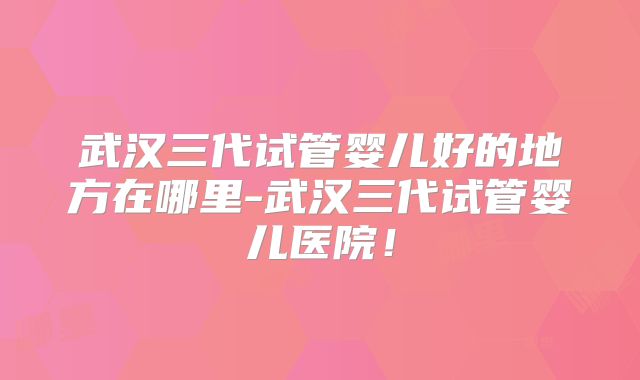 武汉三代试管婴儿好的地方在哪里-武汉三代试管婴儿医院!